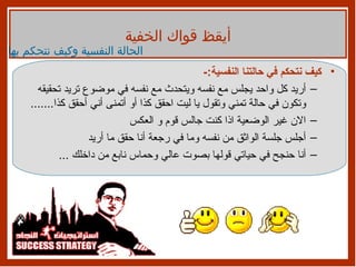 كيف نتحكم في حالتنا النفسية :- أريد كل واحد يجلس مع نفسه ويتحدث مع نفسه في موضوع تريد تحقيقه وتكون في حالة تمني وتقول يا ليت احقق كذا أو أتمنى أني أحقق كذا ....... الان غير الوضعية اذا كنت جالس قوم و العكس  أجلس جلسة الواثق من نفسه وما في رجعة أنا حقق ما أريد أنا حنجح في حياتي قولها بصوت عالي وحماس نابع من داخلك  ... أيقظ قواك الخفية الحالة النفسية وكيف نتحكم بها 