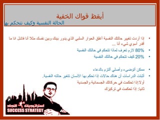 إذا أردت تغيير حالتك النفسية أغلق الحوار السلبي الذي يدور بينك وبين نفسك مثلا أنا فاشل انا ما أقدر أسوي شيء أنا  ... 80%  لازم تعرف لماذا تتحكم في حالتك النفسية 20%  كيف تتحكم في حالتك النفسية ممكن أتوضىء وأصلي ألتزم بالدعاء  أثبتت الدراسات أن هناك حالات إذا تحكم بها الانسان تتغير حالته النفسية .  أولا : إذا تحكمت في حركاتك الجسمانية والجسدية ثانيا :  إذا تحكمت في تركيزك أيقظ قواك الخفية الحالة النفسية وكيف نتحكم بها 