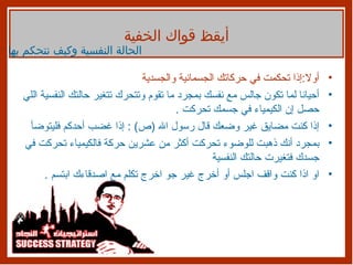 أولا : إذا تحكمت في حركاتك الجسمانية والجسدية أحيانا لما تكون جالس مع نفسك بمجرد ما تقوم وتتحرك تتغير حالتك النفسية اللي حصل إن الكيمياء في جسمك تحركت  . إذا كنت مضايق غير وضعك قال رسول الله  ( ص ) :  إذا غضب أحدكم فليتوضأ بمجرد أنك ذهبت للوضوء تحركت أكثر من عشرين حركة فالكيمياء تحركت في جسدك فتغيرت حالتك النفسية او اذا كنت واقف اجلس أو أخرج غير جو اخرج تكلم مع اصدقاءك ابتسم  . أيقظ قواك الخفية الحالة النفسية وكيف نتحكم بها 