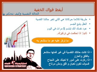 طريقة كلامنا حركاتنا هي اللتي تغير حالتنا النفسية  العقل يتبع الجسم  عود نفسك أنك تبتسم  5  مرات في اليوم ثانيا :  اذا تحكمت في تركيزك .  أيقظ قواك الخفية الحالة النفسية وكيف نتحكم بها ما تركز عليه هو ما ستشعر به اذا كانت حالتك النفسية في غير قمتها ستشعر بالقلق والحزن اذا ركزت على أمور لا تعينك على النجاح فسوف تكون تعبان و قلق ومش مرتاح 