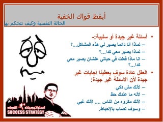 أسئلة غير جيدة أو سلبية :- لماذا أنا دائما يصير لي هذه المشاكل ... ؟ لماذا يصير معي كدا ... ؟ انا ماذا فعلت في حياتي علشان يصير معي كدا ... ؟ العقل عادة سوف يعطينا اجابات غير جيدة لأن الاسئلة غير جيدة : لأنك مش ذكي  لأنه ما عندك حظ  لأنك مكروه من الناس  ....  لأنك غبي  وسوف تصاب بالإحباط . أيقظ قواك الخفية الحالة النفسية وكيف نتحكم بها 