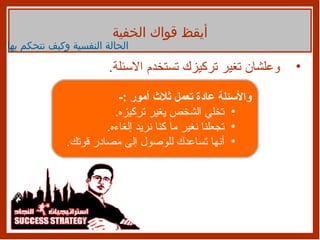 وعلشان تغير تركيزك تستخدم الاسئلة . أيقظ قواك الخفية الحالة النفسية وكيف نتحكم بها والأسئلة عادة تعمل ثلاث أمور  :- تخلي الشخص يغير تركيزه . تجعلنا نغير ما كنا نريد إلغاءه . أنها تساعدك للوصول إلى مصادر قوتك . 