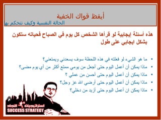 هذه أسئلة إيجابية لو قرأها الشخص كل يوم في الصباح فحياته ستكون بشكل ايجابي على طول ما هو الشيء لو فعلته في هذه اللحظة سوف يسعدني ويمتعني؟ ماذا يمكن أن أعمل اليوم حتى أجعل من يومي ممتع أكثر من أي يوم مضى؟ ماذا يمكن أن أعمل اليوم حتى أحسن من عملي ؟ ماذا يمكن أن أعمل اليوم حتى أرضي الله عز وجل؟ ماذا يمكن ان أعمل اليوم حتى أزيد من دخلي؟ أيقظ قواك الخفية الحالة النفسية وكيف نتحكم بها 