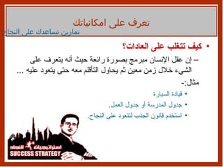 كيف تتغلب على العادات؟ إن عقل الإنسان مبرمج بصورة رائعة حيث أنه يتعرف على الشيء خلال زمن معين ثم يحاول التأقلم معه حتى يتعود عليه  ... مثال :- قيادة السيارة جدول المدرسة أو جدول العمل . استخدم قانون الجذب لتتعود على النجاح . تمارين تساعدك على النجاح تعرف على امكانياتك 