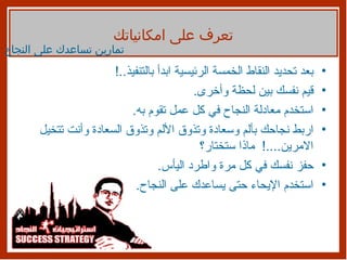 بعد تحديد النقاط الخمسة الرئيسية ابدأ بالتنفيذ ..! قيم نفسك بين لحظة وأخرى . استخدم معادلة النجاح في كل عمل تقوم به . اربط نجاحك بألم وسعادة وتذوق الألم وتذوق السعادة وأنت تتخيل الامرين ....!  ماذا ستختار؟ حفز نفسك في كل مرة واطرد اليأس . استخدم الإيحاء حتى يساعدك على النجاح . تمارين تساعدك على النجاح تعرف على امكانياتك 