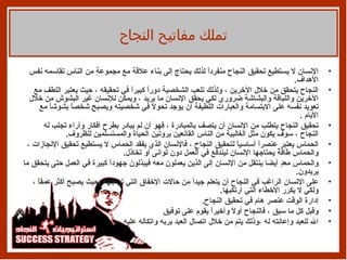 الإنسان لا يستطيع تحقيق النجاح منفرداً لذلك يحتاج إلى بناء علاقة مع مجموعةٍ من الناس تقاسمه نفس الأهداف .  النجاح يتحقق من خلال الآخرين ، ولذلك تلعب الشخصية دوراً كبيراً في تحقيقه ، حيث يعتبر اللطف مع الآخرين واللباقة والبشاشة ضروري لكي يحقق الإنسان ما يريد ، ويمكن للإنسان غير البشوش من خلال تعويد نفسه على الابتسامة والعبارات اللطيفة أن يوجد تحولاً في شخصيته ويصبح شخصاً بشوشاً مع الأيام  .  تحقيق النجاح يتطلب من الإنسان أن يتصف بالمبادرة ، فهو أن لم يبادر بطرح أفكار وآراء تجلب له النجاح ، سوف يكون مثل الغالبية من الناس القانعين بروتين الحياة والمستسلمين للظروف .  الحماس يعتبر عنصراً أساسياً لتحقيق النجاح ، فالإنسان الذي يفقد الحماس لا يستطيع تحقيق الإنجازات ، والحماس طاقةٌ يحتاجها الإنسان ليندفع في العمل دون توانى أو تخاذل .  والحماس معدٍ أيضا ينتقل من الإنسان إلى الذين يعملون معه فيبذلون جهوداً كبيرة في العمل حتى يتحقق ما يريدون .  على الإنسان الراغب في النجاح أن يتعلم جيداً من حالات الإخفاق التي تواجهه بحيث يصبح أكثر عمقاً ،ولكي لا يكرر الأخطاء التي ارتكبها .  إدارة الوقت عنصر هام في تحقيق النجاح .  وقبل كل ما سبق ، فالنجاح أولاً وأخيراً يقوم على توفيق  الله للعبد وإعانته له ،وذلك يتم من خلال اتصال العبد بربه واتكاله عليه .  تملك مفاتيح النجاح 