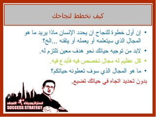 إن أول خطوة للنجاح ان يحدد الإنسان ماذا يريد ما هو المجال الذي سيتعلمه أو يعمله أو يتقنه  ... الخ؟ لابد من توجيه حياتك نحو هدف معين تلتزم له . كل عظيم له مجال تخصص فيه فأبدع فيه . ما هو المجال الذي سوف تعطونه حياتكم؟ بدون تحديد اتجاه في حياتك تضيع . كيف تخطط لنجاحك 