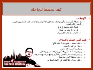 التهديف :- بعد معرفة الشخصية وأين موقعك أنت الآن ابدأ بوضع الأهداف على المستويان القريب والبعيد وذلك بتحديد  : المجال الذي سأعمله  ( رفق ) الرؤية والرسالة في الحياة . الأدوار والأهداف الشخصية . كيف أقيس الهدف وأضعه :- أن يكون محدد وواضح عن إرادة وإقناع . أن يتفق مع القيم والمبادئ أن يكون واقعي ويمكن تحقيقه . أن يكون متسلسلا الأولى فالأولى ومراعاة الزمان والمكان . أن يكون موجهه نحو التحسين والتطوير ونابع من نتائج ومخرجات . أن يكون محققة لأقسى عائد ممكن . أن تكون مرنة وقابلة للتغير في الاتجاه المطلوب . كيف تخطط لنجاحك 