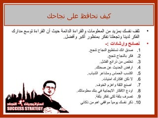 ثقف نفسك بمزيد من المعلومات والقراءة الدائمة حيث أن القراءة توسع مدارك الفكر لدينا وتجعلنا نفكر بمنظور أكبر وأفضل . نصائح وإرشادات  :- صدق انك تستطيع النجاح تنجح . فكر بالنجاح تنجح . تخلص من ذرائع الفشل . ارفض الحديث عن صحتك . اكتسب الحماس ومشاعر الشباب . لا تكن افكارك امنيات . اصنع الثقة واهزم الخوف . اودع الافكار الايجابية في بنك معلوماتك . تصرف بثقة لكي تفكر بثقة . ذكر نفسك يومياً مواقفي اهم من ذكائي  كيف تحافظ على نجاحك 