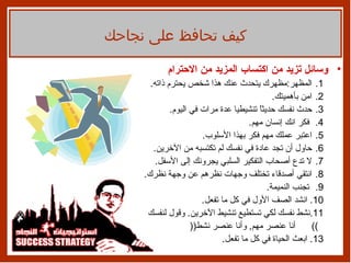 وسائل تزيد من اكتساب المزيد من الاحترام المظهر : مظهرك يتحدث عنك هذا شخص يحترم ذاته . امن   بأهميتك .  حدث نفسك حديثاً تنشيطيا عدة مرات في اليوم . فكر انك إنسان   مهم .  اعتبر عملك مهم فكر بهذا الأسلوب . حاول أن تجد عادة في نفسك لم   تكتسبه من الآخرين . لا تدع أصحاب التفكير السلبي يجرونك إلى الأسفل . انتقي أصدقاء تختلف وجهات نظرهم عن وجهة نظرك . تجنب النميمة . انشد   الصف الأول في كل ما تفعل . نشط نفسك لكي تستطيع تنشيط الآخرين .  وقول لنفسك  ))  أنا عنصر مهم ,  وأنا عنصر نشط (( ابعث الحياة في كل ما تفعل .  كيف تحافظ على نجاحك 