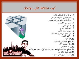 لا تقول   أقوالك كلها للناس .  انقل الأخبار الطيبة لمحيطك .  اجعل الناس يشعرون   أنهم مهمين .  تعلم ذكر الأسماء .  لا تكن أناني .  كن إنسان مرح .  مارس محبة الناس .  كن مبادر في تكوين الصدقات لا تلم   الآخرين . كن نشيط توقع عقبات في المستقبل . فكر بصيغة   الآن وسع علاقاتك . صافح حين تصافح اجعل كف يدك يقول (( أنا سعيد   بمعرفتك (( قدم نفسك للآخرين شجع الآخرين على الحديث كيف تحافظ على نجاحك 