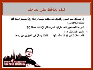 إذا   تحدثت أمام الناس وفشلت فقد حققت نجاحا واحدا وإذا ضحكوا منك فقد حققت نجاحين ..! الآراء كالمسامير كلما طرقها المرء أكثر ازدادت عمقا  00 وأخيرا   قال الشاعر   : قالت علا الناس إلا أنت قلت لها  __  كذالك يسفل في الميزان من   رجحا كيف تحافظ على نجاحك 