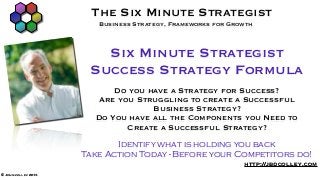 The Six Minute Strategist
                        Business Strategy, Frameworks for Growth



                        Six Minute Strategist
                      Success Strategy Formula
                           Do you have a Strategy for Success?
                        Are you Struggling to create a Successful
                                   Business Strategy?
                       Do You have all the Components you Need to
                              Create a Successful Strategy?
                            Identify what is holding you back
                     Take Action Today - Before your Competitors do!
                                                             http://jbdcolley.com
© John colley 2013
 