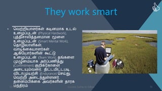 They work smart
• வ஬ற்நி஦ாபர்கள் கடிண஥ாக உடல்
உள஫ப்புடன் (Physical Hardwork),
புத்஡ிசானித்஡ண஥ாண மூளப
உள஫ப்புடன் (Smart Mental Work),
வ஡ா஫ினாபிகள்,
஬ாடிக்ளக஦ாபர்கள் …
ஆகித஦ார்கபின் கூட்டு
உள஫ப்புடன் (Team Work), ஡ங்களப
முழுள஥஦ாக அர்ப்த஠ித்து
(Commitment) குநிக்தகாளப
அளடம௃ம்஬ள஧, ஡ிட்ட஥ிட்டதடி,
஬ிடாமு஦ற்சி (Endurance) வசய்து,
வ஬ற்நி அளடந்துள்பணர்.
஡ன்ணம்திக்ளக அ஬ர்கபின் ஡ா஧க
஥ந்஡ி஧ம்03-08-2016 Success Sutras to follow 10
 