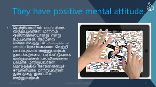 They have positive mental attitude
• வ஬ற்நி஦ாபர்கள் ஥ாற்நத்ள஡
஬ிரும்புத஬ர்கள், ஥ாற்நம்
ஒன்தந஢ிளன஦ாணது என்று
஢ம்புத஬ர்கள். த஢ர்஥ளந
஥தணாதா஬த்துடன் (Positive Mental
Attitude) தி஧ச்சளணகளப வ஬ற்நி
஬ாய்ப்புகபாக ஥ாற்றுத஬ர்கள்.
஡ளடக்கற்களப, தடிக்கட்டுகபாக
஥ாற்றுத஬ர்கள். தன஬ ீணங்களப
தன஥ாக ஥ாற்றுத஬ர்கள்.
வ஥ாத்஡த்஡ில் தசா஡ளணள஦ச்
சா஡ளண஦ாக ஥ாற்றுத஬ர்கள்.
துன்தத்ள஡ இன்த஥ாக
஥ாற்றுத஬ர்கள்
03-08-2016 Success Sutras to follow 11
 