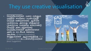 They use creative visualisation
• வ஬ற்நி஦ாபர்கள், ஥ணம் என்னும்
஥ந்஡ி஧ச் சா஬ிள஦ த஦ன்தடுத்஡ி
வ஬ற்நி கண்டுள்பணர். ஆன்஥ிக
முளநப்தடி அல்னது ஬ிஞ்ஞாண
முளநப்தடி ஥ணத்ள஡ ளக஦ாண்டு
வ஬ற்நி அளடந்துள்பணர்.
வ஬ற்நி஦ாபர்கள் குநிக்தகாளப
அளட஦ னட்சி஦க் கணள஬
அடிக்கடி (Creative Visualization)
காணுத஬ர்கள். ஆழ்஥ணத்஡ிற்கு (Sub
Conscious Mind) கட்டளப஦ிடுத஬ர்கள்
(Auto Suggestion)
03-08-2016 Success Sutras to follow 14
 