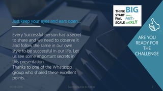 ARE YOU
READY FOR
THE
CHALLENGE
Every Successful person has a secret
to share and we need to observe it
and follow the same in our own
style to be successful in our life. Let
us see some important secrets in
this presentation.
Thanks to one of the Whataspp
group who shared these excellent
points.
Just keep your eyes and ears open…
03-08-2016 Success Sutras to follow 2
 