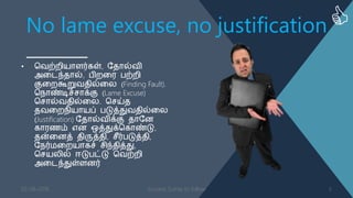 No lame excuse, no justification
• வ஬ற்நி஦ாபர்கள், த஡ால்஬ி
அளடந்஡ால், திநள஧ தற்நி
குளநகூறு஬஡ில்ளன (Finding Fault).
வ஢ாண்டிச்சாக்கு (Lame Excuse)
வசால்஬஡ில்ளன. வசய்஡
஡஬ளந஢ி஦ா஦ப் தடுத்து஬஡ில்ளன
(Justification) த஡ால்஬ிக்கு ஡ாதண
கா஧஠ம் எண ஒத்துக்வகாண்டு,
஡ன்ளணத் ஡ிருத்஡ி, சீர்தடுத்஡ி,
த஢ர்஥ளந஦ாகச் சிந்஡ித்து,
வச஦னில் ஈடுதட்டு வ஬ற்நி
அளடந்துள்பணர்
03-08-2016 Success Sutras to follow 5
 