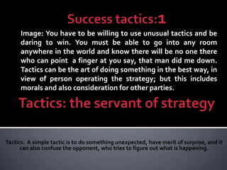 Image: You have to be willing to use unusual tactics and be
daring to win. You must be able to go into any room
anywhere in the world and know there will be no one there
who can point a finger at you say, that man did me down.
Tactics can be the art of doing something in the best way, in
view of person operating the strategy; but this includes
morals and also consideration for other parties.
 