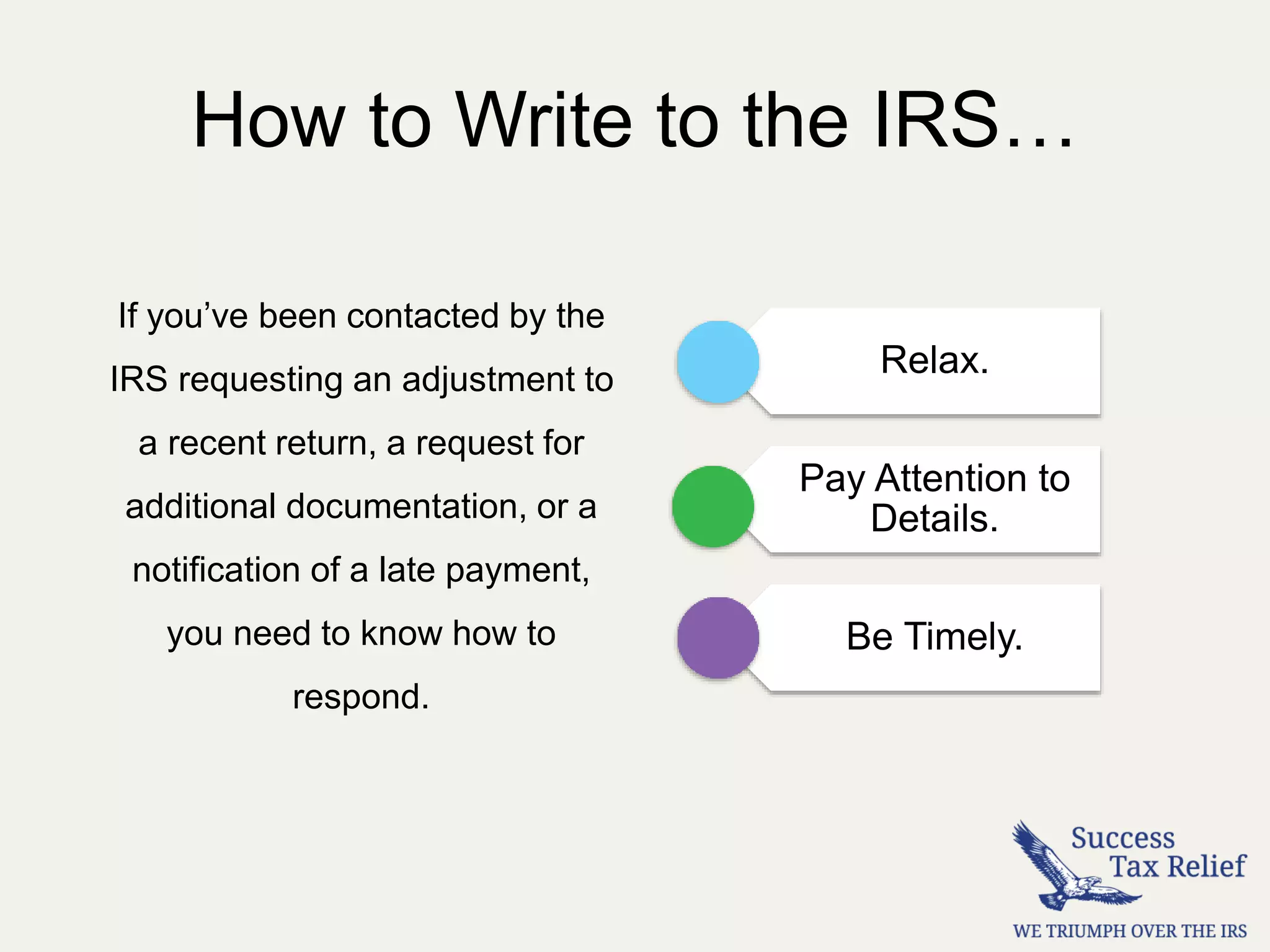 How to Write to the IRS…
If you’ve been contacted by the
IRS requesting an adjustment to
a recent return, a request for
additional documentation, or a
notification of a late payment,
you need to know how to
respond.
Relax.
Pay Attention to
Details.
Be Timely.
 