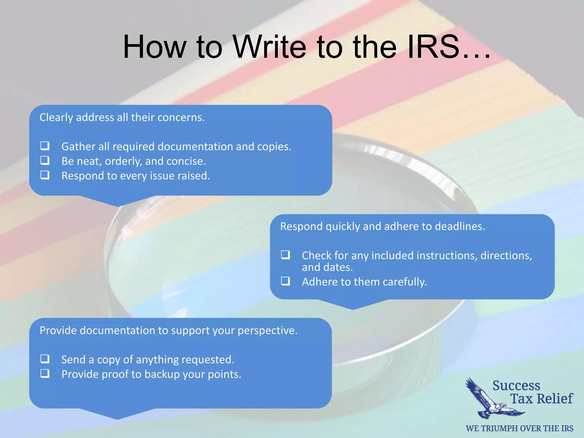 How to Write to the IRS…
Respond quickly and adhere to deadlines.
 Check for any included instructions, directions,
and dates.
 Adhere to them carefully.
Clearly address all their concerns.
 Gather all required documentation and copies.
 Be neat, orderly, and concise.
 Respond to every issue raised.
Provide documentation to support your perspective.
 Send a copy of anything requested.
 Provide proof to backup your points.
 