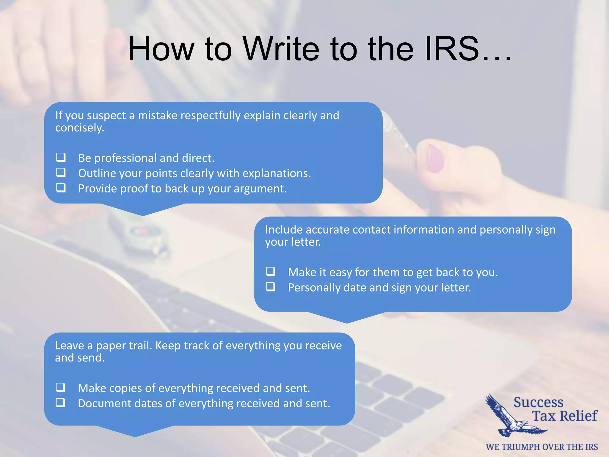 Include accurate contact information and personally sign
your letter.
 Make it easy for them to get back to you.
 Personally date and sign your letter.
If you suspect a mistake respectfully explain clearly and
concisely.
 Be professional and direct.
 Outline your points clearly with explanations.
 Provide proof to back up your argument.
Leave a paper trail. Keep track of everything you receive
and send.
 Make copies of everything received and sent.
 Document dates of everything received and sent.
How to Write to the IRS…
 