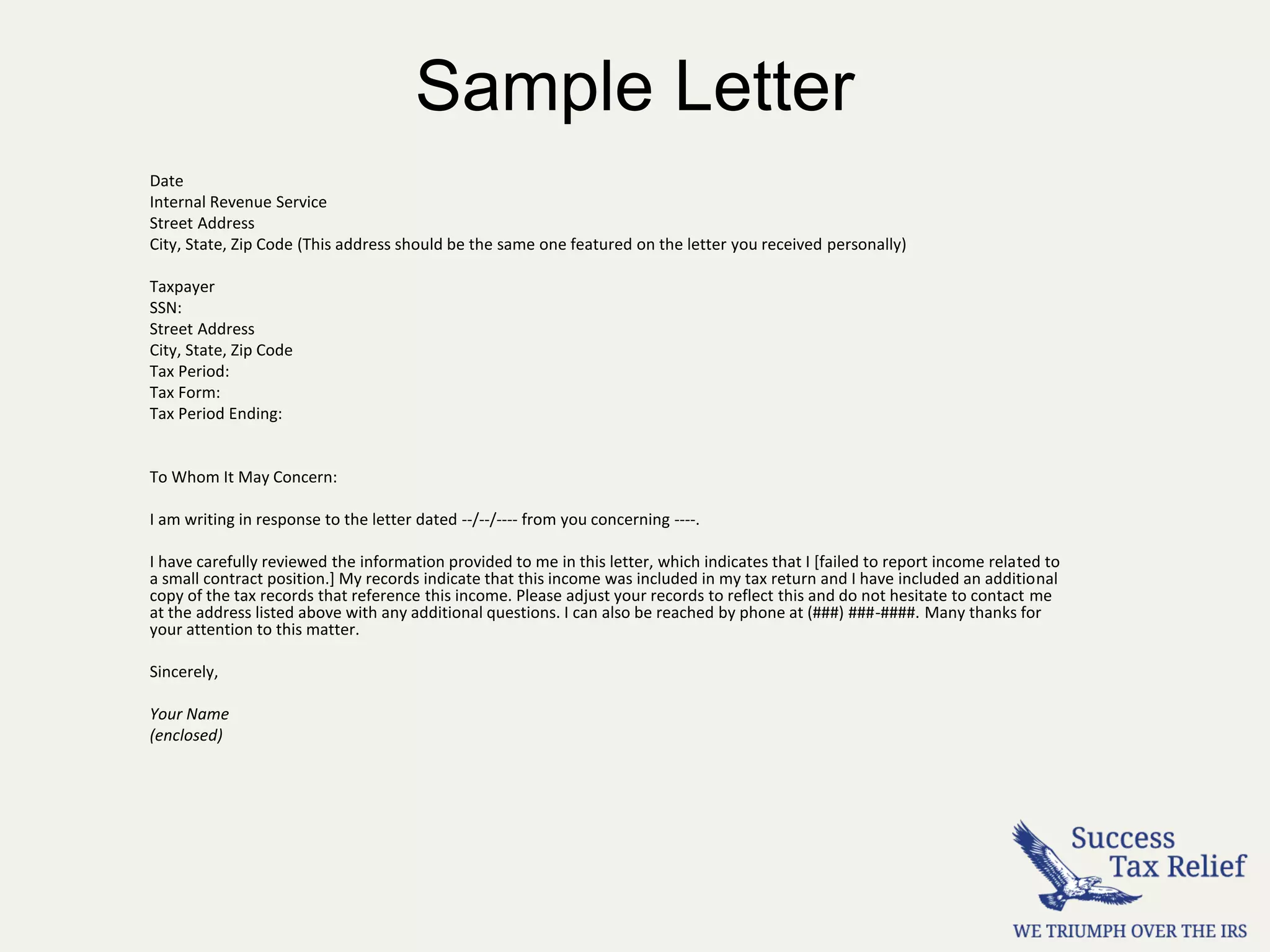 Sample Letter
Date
Internal Revenue Service
Street Address
City, State, Zip Code (This address should be the same one featured on the letter you received personally)
Taxpayer
SSN:
Street Address
City, State, Zip Code
Tax Period:
Tax Form:
Tax Period Ending:
To Whom It May Concern:
I am writing in response to the letter dated --/--/---- from you concerning ----.
I have carefully reviewed the information provided to me in this letter, which indicates that I [failed to report income related to
a small contract position.] My records indicate that this income was included in my tax return and I have included an additional
copy of the tax records that reference this income. Please adjust your records to reflect this and do not hesitate to contact me
at the address listed above with any additional questions. I can also be reached by phone at (###) ###-####. Many thanks for
your attention to this matter.
Sincerely,
Your Name
(enclosed)
 
