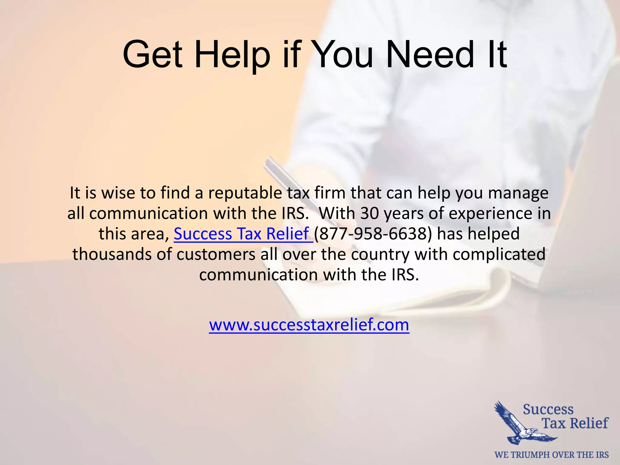Get Help if You Need It
It is wise to find a reputable tax firm that can help you manage
all communication with the IRS. With 30 years of experience in
this area, Success Tax Relief (877-958-6638) has helped
thousands of customers all over the country with complicated
communication with the IRS.
www.successtaxrelief.com
 