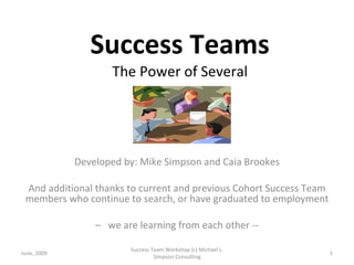 Success Teams The Power of Several Developed by: Mike Simpson and Caia Brookes And additional thanks to current and previous Cohort Success Team members who continue to search, or have graduated to employment –  we are learning from each other -- June, 2009 Success Team Workshop (c) Michael L. Simpson Consulting 