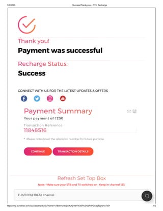 3/3/2020 SuccessThankyyou - DTH Recharge
https://my.sundirect.in/rc/successthankyou?name=v78whnU4bZwAiAp1MYm30PX2+GRnPGUeyfJqro+UTt0= 1/2
Thank you!
Recharge Status:
Thank you!
Payment was successful
Recharge Status:
Success
CONNECT WITH US FOR THE LATEST UPDATES & OFFERS
Payment Summary
11848516
Payment Summary
Your payment of Rs230
Transaction Reference
11848516
Please note down the reference number for future purpose.*
CONTINUE TRANSACTION DETAILS
Refresh Set Top BoxRefresh Set Top Box
Note:- Make sure your STB and TV switched on . Keep in channel 123.
E-16/E017/E101 All Channel
 