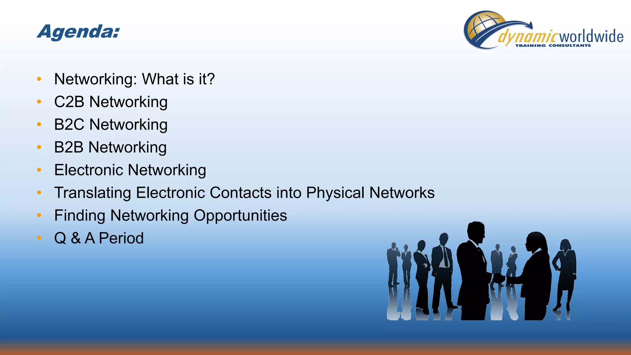 Agenda:
• Networking: What is it?
• C2B Networking
• B2C Networking
• B2B Networking
• Electronic Networking
• Translating Electronic Contacts into Physical Networks
• Finding Networking Opportunities
• Q & A Period
 