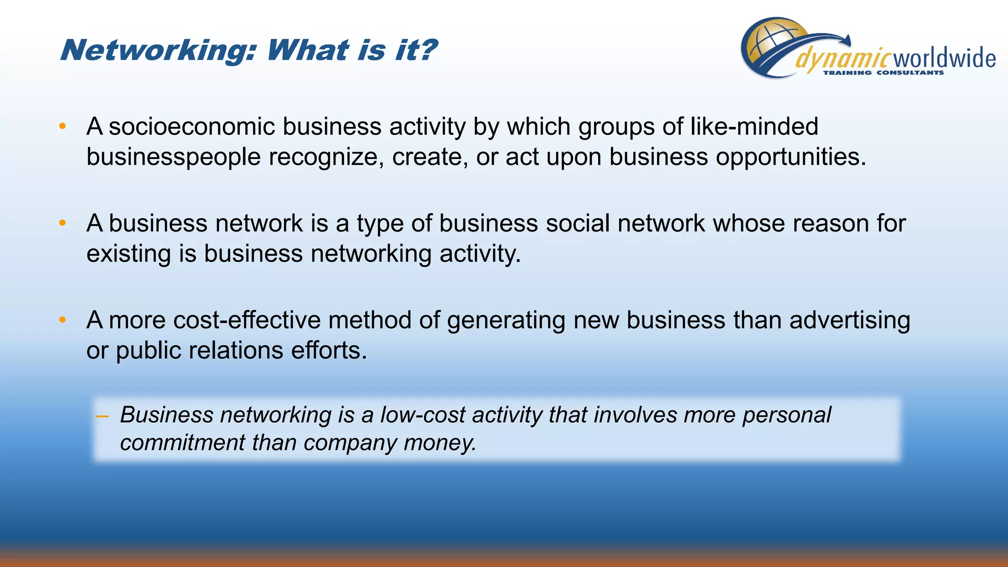 Networking: What is it?
• A socioeconomic business activity by which groups of like-minded
businesspeople recognize, create, or act upon business opportunities.
• A business network is a type of business social network whose reason for
existing is business networking activity.
• A more cost-effective method of generating new business than advertising
or public relations efforts.
– Business networking is a low-cost activity that involves more personal
commitment than company money.
 