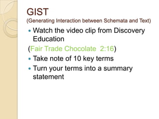 GIST
(Generating Interaction between Schemata and Text)
 Watch the video clip from Discovery
Education
(Fair Trade Chocolate 2:16)
 Take note of 10 key terms
 Turn your terms into a summary
statement
 