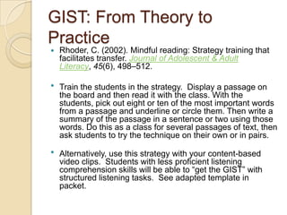GIST: From Theory to
Practice
 Rhoder, C. (2002). Mindful reading: Strategy training that
facilitates transfer. Journal of Adolescent & Adult
Literacy, 45(6), 498–512.
 Train the students in the strategy. Display a passage on
the board and then read it with the class. With the
students, pick out eight or ten of the most important words
from a passage and underline or circle them. Then write a
summary of the passage in a sentence or two using those
words. Do this as a class for several passages of text, then
ask students to try the technique on their own or in pairs.
 Alternatively, use this strategy with your content-based
video clips. Students with less proficient listening
comprehension skills will be able to “get the GIST” with
structured listening tasks. See adapted template in
packet.
 