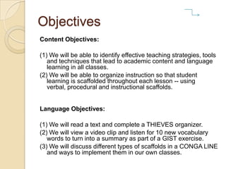 Objectives
Content Objectives:
(1) We will be able to identify effective teaching strategies, tools
and techniques that lead to academic content and language
learning in all classes.
(2) We will be able to organize instruction so that student
learning is scaffolded throughout each lesson -- using
verbal, procedural and instructional scaffolds.
Language Objectives:
(1) We will read a text and complete a THIEVES organizer.
(2) We will view a video clip and listen for 10 new vocabulary
words to turn into a summary as part of a GIST exercise.
(3) We will discuss different types of scaffolds in a CONGA LINE
and ways to implement them in our own classes.
 