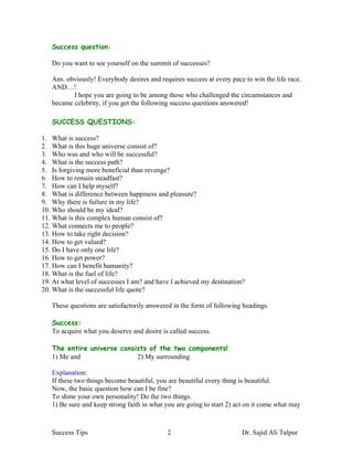 Success question:

   Do you want to see yourself on the summit of successes?

   Ans. obviously! Everybody desires and requires success at every pace to win the life race.
   AND…!
          I hope you are going to be among those who challenged the circumstances and
   became celebrity, if you get the following success questions answered!

   SUCCESS QUESTIONS:

1. What is success?
2. What is this huge universe consist of?
3. Who was and who will be successful?
4. What is the success path?
5. Is forgiving more beneficial than revenge?
6. How to remain steadfast?
7. How can I help myself?
8. What is difference between happiness and pleasure?
9. Why there is failure in my life?
10. Who should be my ideal?
11. What is this complex human consist of?
12. What connects me to people?
13. How to take right decision?
14. How to get valued?
15. Do I have only one life?
16. How to get power?
17. How can I benefit humanity?
18. What is the fuel of life?
19. At what level of successes I am? and have I achieved my destination?
20. What is the successful life quote?

   These questions are satisfactorily answered in the form of following headings.

   Success:
   To acquire what you deserve and desire is called success.

   The entire universe consists of the two components!
   1) Me and                2) My surrounding

   Explanation:
   If these two things become beautiful, you are beautiful every thing is beautiful.
   Now, the basic question how can I be fine?
   To shine your own personality! Do the two things.
   1) Be sure and keep strong faith in what you are going to start 2) act on it come what may



   Success Tips                             2                          Dr. Sajid Ali Talpur
 