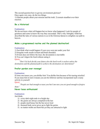 The second question how to get my environment glorious?
Once again very easy, do the two things.
1) Educate people about your mission and the truth. 2) remain steadfast over their
reaction.

Be a Historian!

Explanation:
We do not know what will happen but we know what happened. Look for people of
greatness and come to know the way they succeeded. That’s why Almighty Allah has
described the tales of various nations to us in the Glorious Quran to enlighten our path to
heaven.

Make a programmed routine and the planned destination!

Explanation:
1) Just think what would happen if your eyes were put under your feet
2) Irregular work results in heart and brain disorders
3) If train does not follow the tract, the devastation is inevitable
4) You can’t digest the food without eating it
Quote:
       “Don’t let luck decide your future also the hard work is useless unless the
destination and the planned path to achieve the destination are determined”

Prefer pardon over revenge!

Explanation:
If some one teases you, you dislike him! You dislike him because of his teasing mischief.
If you tease him in turn it means you are his follower and has incorporated such a nasty
activity in yourself.
Quote:
       “People are bad enough to tease you but I am sure you are good enough to forgive
them”
Never loose enthusiasm!

Explanation:
Just think;
    1) every dark night ends in a bright day
    2) the grains are always compiled in the last
    3) people steal honey but the bee never tired
    4) diseased body never gives up to fight the germs
    5) no matter moths are burnt but yet they are attracted to light




Success Tips                              3                            Dr. Sajid Ali Talpur
 