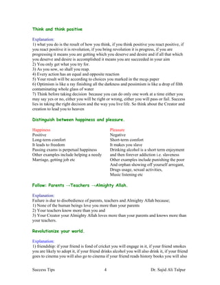 Think and think positive

Explanation:
1) what you do is the result of how you think, if you think positive you react positive, if
you react positive it is revolution, if you bring revolution it is progress, if you are
progressing it means you are getting which you deserve and desire and if all that which
you deserve and desire is accomplished it means you are succeeded in your aim
2) You only get what you try for.
3) As you sow, so shall you reap.
4) Every action has an equal and opposite reaction
5) Your result will be according to choices you marked in the mcqs paper
6) Optimism is like a ray finishing all the darkness and pessimism is like a drop of filth
contaminating whole glass of water
7) Think before taking decision because you can do only one work at a time either you
may say yes or no, either you will be right or wrong, either you will pass or fail. Success
lies in taking the right decision and the way you live life. So think about the Creator and
creation to lead you to heaven

Distinguish between happiness and pleasure.

Happiness                                       Pleasure
Positive                                        Negative
Long-term comfort                               Short-term comfort
It leads to freedom                             It makes you slave
Passing exams is perpetual happiness            Drinking alcohol is a short term enjoyment
Other examples include helping a needy          and then forever addiction i.e. slaveness
Marriage, getting job etc                       Other examples include punishing the poor
                                                And orphan showing off yourself arrogant,
                                                Drugs usage, sexual activities,
                                                Music listening etc

Follow: Parents →Teachers →Almighty Allah.

Explanation:
Failure is due to disobedience of parents, teachers and Almighty Allah because;
1) None of the human beings love you more than your parents
2) Your teachers know more than you and
3) Your Creator your Almighty Allah loves more than your parents and knows more than
your teachers.

Revolutionize your world.

Explanation:
1) friendship: if your friend is fond of cricket you will engage in it, if your friend smokes
you are likely to adopt it, if your friend drinks alcohol you will also drink it, if your friend
goes to cinema you will also go to cinema if your friend reads history books you will also


Success Tips                                4                            Dr. Sajid Ali Talpur
 