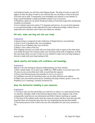 read religious books you will also read religious books. The drop of water on sand will
appear as sand, the drop of water in sea will look like sea, the drop of water in the goat
will come out as milk. Consequently your friendship your relation is your identity so
keep a good friendship to adopt good habits and the way of successes.
2) Plantation: plants are our green friends providing us food and oxygen thus maintaining
a healthy environment.
3) Love scholars and scorn useless T.V programs and movies. As you are born ignorant
so you need knowledge to take right decision and to obtain knowledge without strive is
impossible but it becomes easier when your ideals are scholars.

Kill nafs, make soul king and rule over body!

Explanation:
A human being is composed of nafs (collection of illegal desires), soul and body.
1) Soul is lover of goodness (the way of prophets)
2) Nafs is lover of badness (the way of devils)
3) Body is slave either of the two.
Wile slapping someone you make nafs your king which ends in regret on the other hand
your hands for prayer for someone make your soul king which ends in happiness. In both
the cases body obeys you now it relies on you whether to make soul your king leading to
heaven or make nafs your king leading to hell.

Speak sweetly and humbly with confidence and knowledge.

Explanation:
Speech is the only biological character differentiating you from animals.
1) Don’t speak loudly: if you don’t pay 1000$ for a 500$ mobile, if you don’t give even
1$ extra to your servant then don’t talk so much than the required.
2) Noise rises blood pressure and remember to serve is to survive.
3) Confidence can only be flourished when you are fully skilled in your subject.
4) Make your conversation precious by including and using wisdom, quotes, verses, the
Prophet(s.a.w)’s teachings, scientific inventions etc.

Keep the destination twinkling in your memories.

Explanation:
1) You have only one life and all that you want have to achieve in a short period of time.
As stated by Almighty Allah in the Glorious Quran Islam is the complete code of life.
consequently, keep heaven your destination and follow Islamic teachings as a guide.
2) The most of the students study when the exams are nearer and they some how pass the
exam but those who keep this pace from the very beginning become position holder.
3) The busiest person in the world is the one who remembers his aim every moment of
life.




Success Tips                              5                          Dr. Sajid Ali Talpur
 
