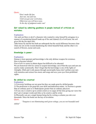 Quote:
     “Don’t make life fun,
       Just run, run and run,
       Until you get your work done,
       Otherwise you will have none,
       In the day of judgment under sun!

Get valued by admiring goodness in people instead of criticism on
mistakes.

Explanation:
1)to seek out flaws is devil’s character who wanted to value himself by arrogance in a
manner of considering himself made up of fire and Adam(A.S) of soil (note: the soil
gives life the fire takes life)
2)the house fly and the bee both are arthropods but the social difference becomes clear
when one sits on the wound abandoning the whole beautiful body and the other is in
search of flowers, nectar and scent.

Knowledge is power:

Explanation:
Human is born ignorant and knowledge is the only defense weapon for existence.
How to become scholar?
First of all it is easier to obtain degree but difficult to be educated.
We are bestowed with five senses to acquire knowledge; out of that the eyes and ears are
used to study systemically. Don’t forget that the knowledge is one of the lights of
Almighty Allah and it only passes through sacred paths hence don’t pollute your ears
with senseless and science less music and songs and save your eyes from prohibited
sights.

Be skilled be creative!
Explanation:
1) University buildings are not great but they are made great by skilled people.
2) The profession is not great but your skills and dedication matter. As Newton is greater
than an ordinary poet so is Shakespeare greater than an ordinary physicist.
3) Every one is creative up to certain extent as we argue all the time giving our views but
don’t give it proper words and titles so be creative and be writer
4) Physically you are a single human being but by writing a column you rule over
thousands. Since the books are the key of revolution
Quote:
          “Tungsten is not illuminating until given voltage, you are not beautiful until
skilled”




Success Tips                               6                          Dr. Sajid Ali Talpur
 