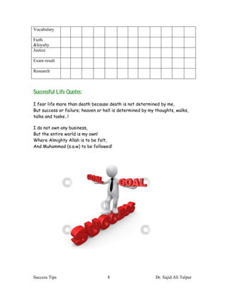 Vocabulary

Faith
&loyalty
Justice

Exam result

Research



Successful Life Quotes:
I fear life more than death because death is not determined by me,
But success or failure; heaven or hell is determined by my thoughts, walks,
talks and tasks…!

I do not own any business,
But the entire world is my own!
Where Almighty Allah is to be felt,
And Muhammad (s.a.w) to be followed!




Success Tips                       8                       Dr. Sajid Ali Talpur
 