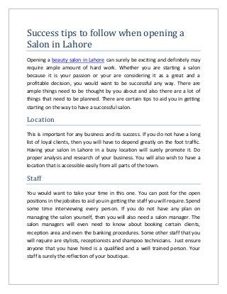 Success tips to follow when opening a
Salon in Lahore
Opening a beauty salon in Lahore can surely be exciting and definitely may
require ample amount of hard work. Whether you are starting a salon
because it is your passion or your are considering it as a great and a
profitable decision, you would want to be successful any way. There are
ample things need to be thought by you about and also there are a lot of
things that need to be planned. There are certain tips to aid you in getting
starting on the way to have a successful salon.
Location
This is important for any business and its success. If you do not have a long
list of loyal clients, then you will have to depend greatly on the foot traffic.
Having your salon in Lahore in a busy location will surely promote it. Do
proper analysis and research of your business. You will also wish to have a
location that is accessible easily from all parts of the town.
Staff
You would want to take your time in this one. You can post for the open
positions in the jobsites to aid you in getting the staff you will require. Spend
some time interviewing every person. If you do not have any plan on
managing the salon yourself, then you will also need a salon manager. The
salon managers will even need to know about booking certain clients,
reception area and even the banking procedures. Some other staff that you
will require are stylists, receptionists and shampoo technicians. Just ensure
anyone that you have hired is a qualified and a well trained person. Your
staff is surely the reflection of your boutique.
 