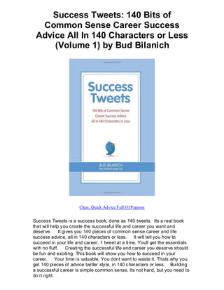 Success Tweets: 140 Bits of
  Common Sense Career Success
 Advice All In 140 Characters or Less
     (Volume 1) by Bud Bilanich




                      Clear, Quick Advice Full Of Purpose


Success Tweets is a success book, done as 140 tweets. Its a real book
that will help you create the successful life and career you want and
deserve. It gives you 140 pieces of common sense career and life
success advice, all in 140 characters or less. It will tell you how to
succeed in your life and career, 1 tweet at a time. Youll get the essentials
with no fluff. Creating the successful life and career you deserve should
be fun and exciting. This book will show you how to succeed in your
career. Your time is valuable. You dont want to waste it. Thats why you
get 140 pieces of advice twitter style, in 140 characters or less. Building
a successful career is simple common sense. Its not hard, but you need to
do it right.
 