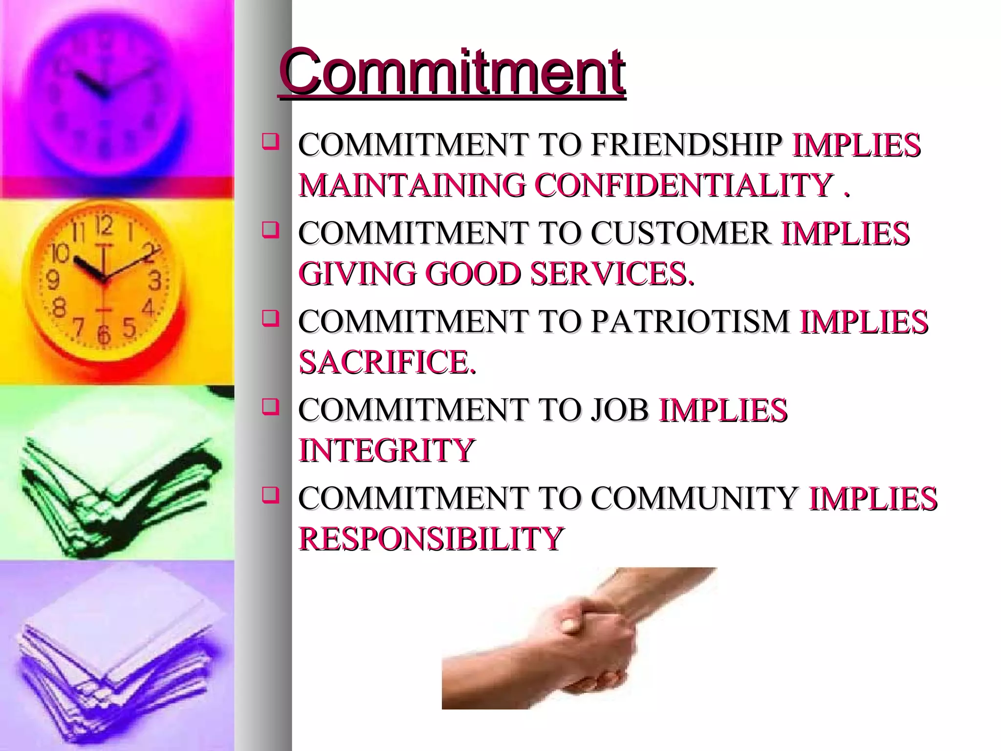Commitment COMMITMENT TO FRIENDSHIP   IMPLIES MAINTAINING CONFIDENTIALITY . COMMITMENT TO CUSTOMER   IMPLIES GIVING GOOD SERVICES. COMMITMENT TO PATRIOTISM   IMPLIES SACRIFICE. COMMITMENT TO JOB   IMPLIES INTEGRITY COMMITMENT TO COMMUNITY   IMPLIES RESPONSIBILITY 
