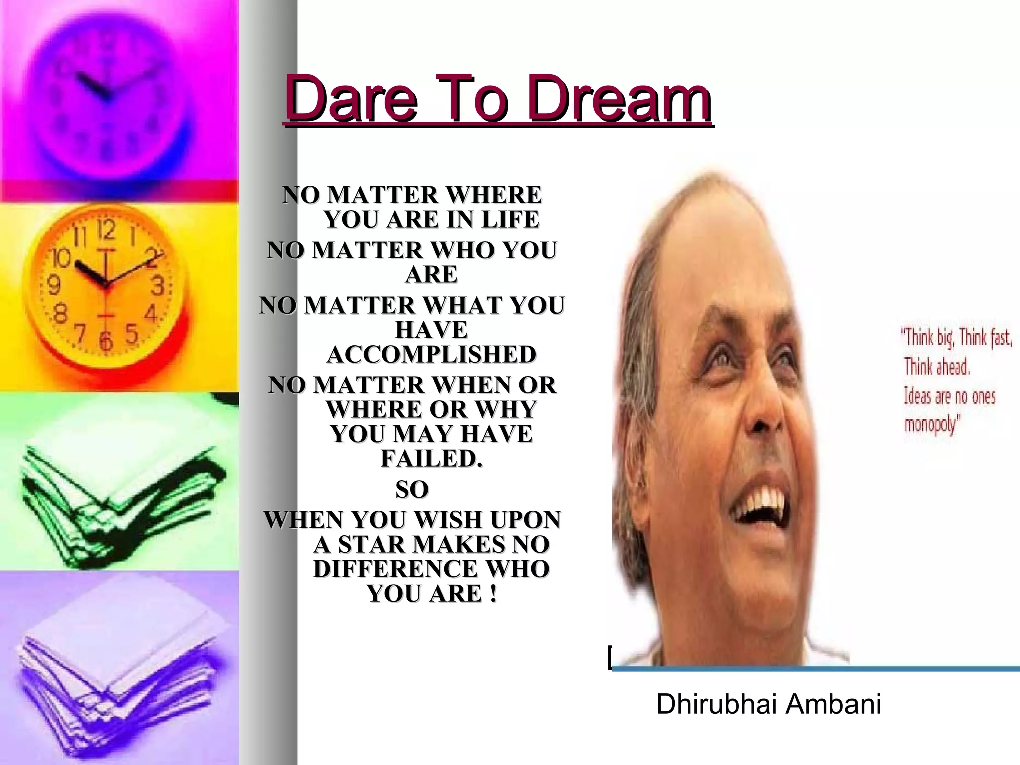 Dare To Dream NO MATTER WHERE YOU ARE IN LIFE NO MATTER WHO YOU ARE NO MATTER WHAT YOU HAVE ACCOMPLISHED NO MATTER WHEN OR WHERE OR WHY YOU MAY HAVE FAILED. SO WHEN YOU WISH UPON A STAR MAKES NO DIFFERENCE WHO YOU ARE ! Dhirubhai Ambani Dhirubhai Ambani 