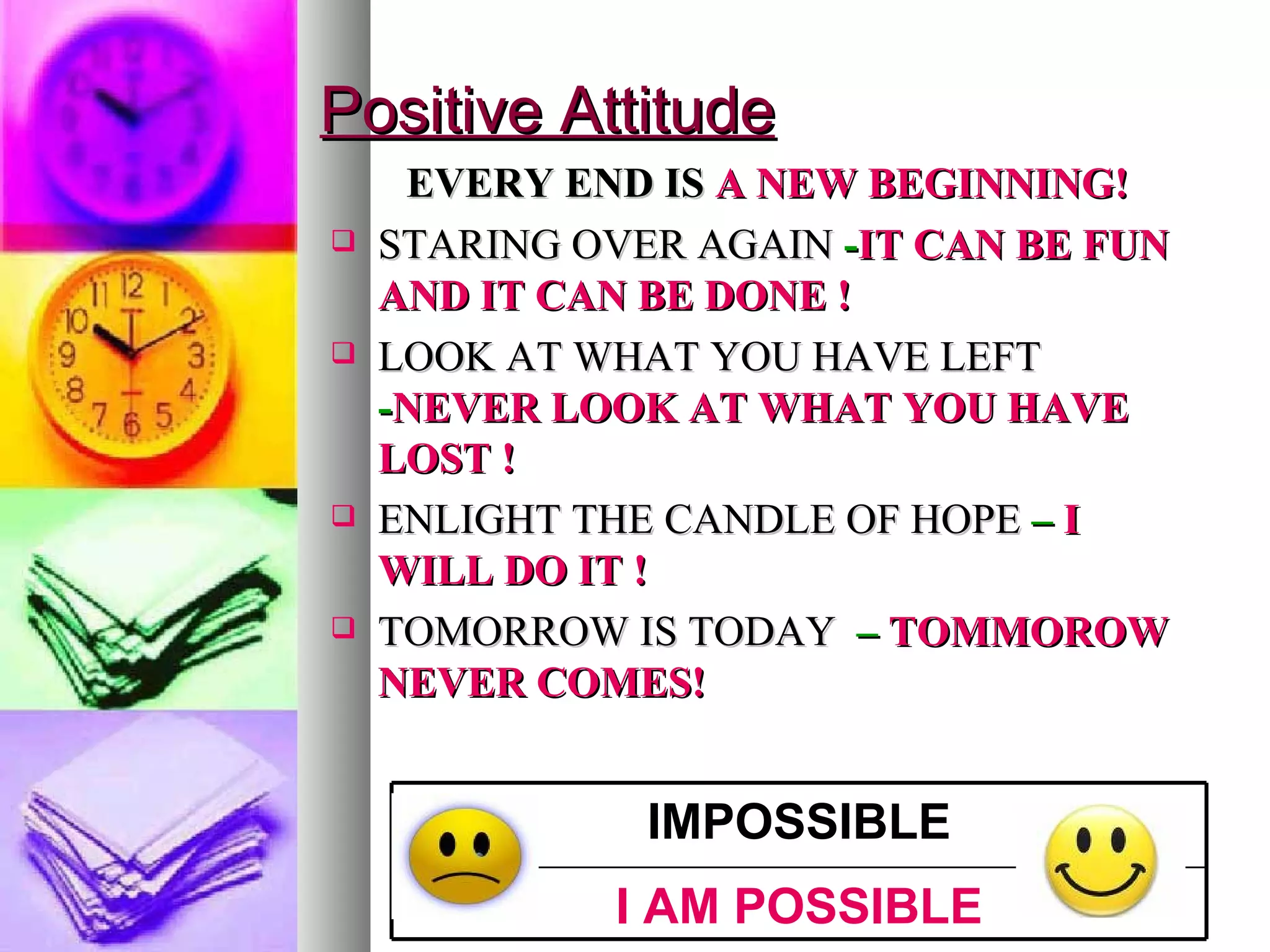Positive Attitude EVERY END IS  A NEW BEGINNING! STARING OVER AGAIN  - IT CAN BE FUN AND IT CAN BE DONE ! LOOK AT WHAT YOU HAVE LEFT   - NEVER LOOK AT WHAT YOU HAVE LOST ! ENLIGHT THE CANDLE OF HOPE  –  I WILL DO IT ! TOMORROW IS TODAY   –  TOMMOROW NEVER COMES! I AM POSSIBLE IMPOSSIBLE 