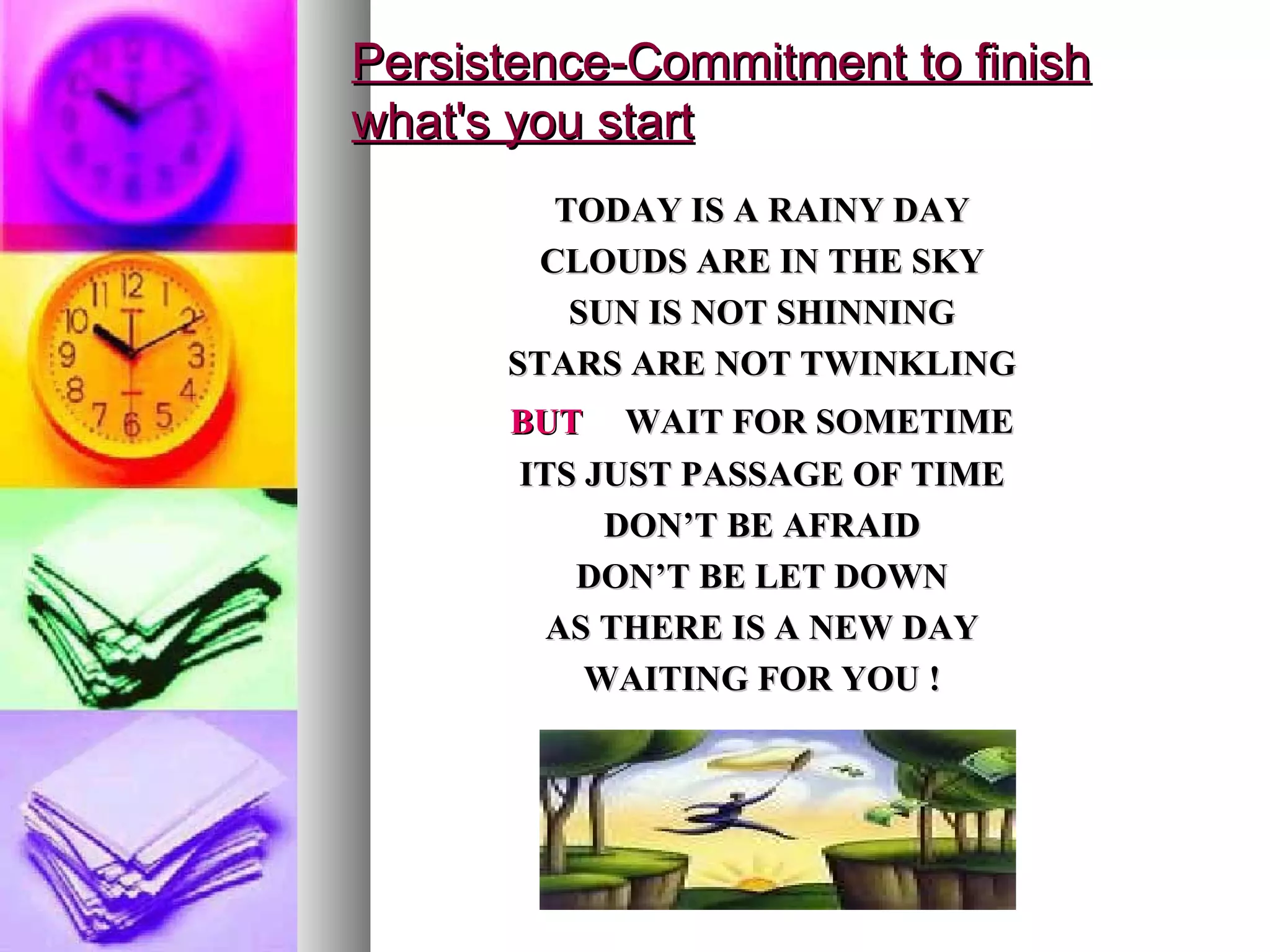 Persistence-Commitment to finish what's you start TODAY IS A RAINY DAY CLOUDS ARE IN THE SKY SUN IS NOT SHINNING STARS ARE NOT TWINKLING BUT   WAIT FOR SOMETIME ITS JUST PASSAGE OF TIME DON’T BE AFRAID DON’T BE LET DOWN AS THERE IS A NEW DAY WAITING FOR YOU ! 