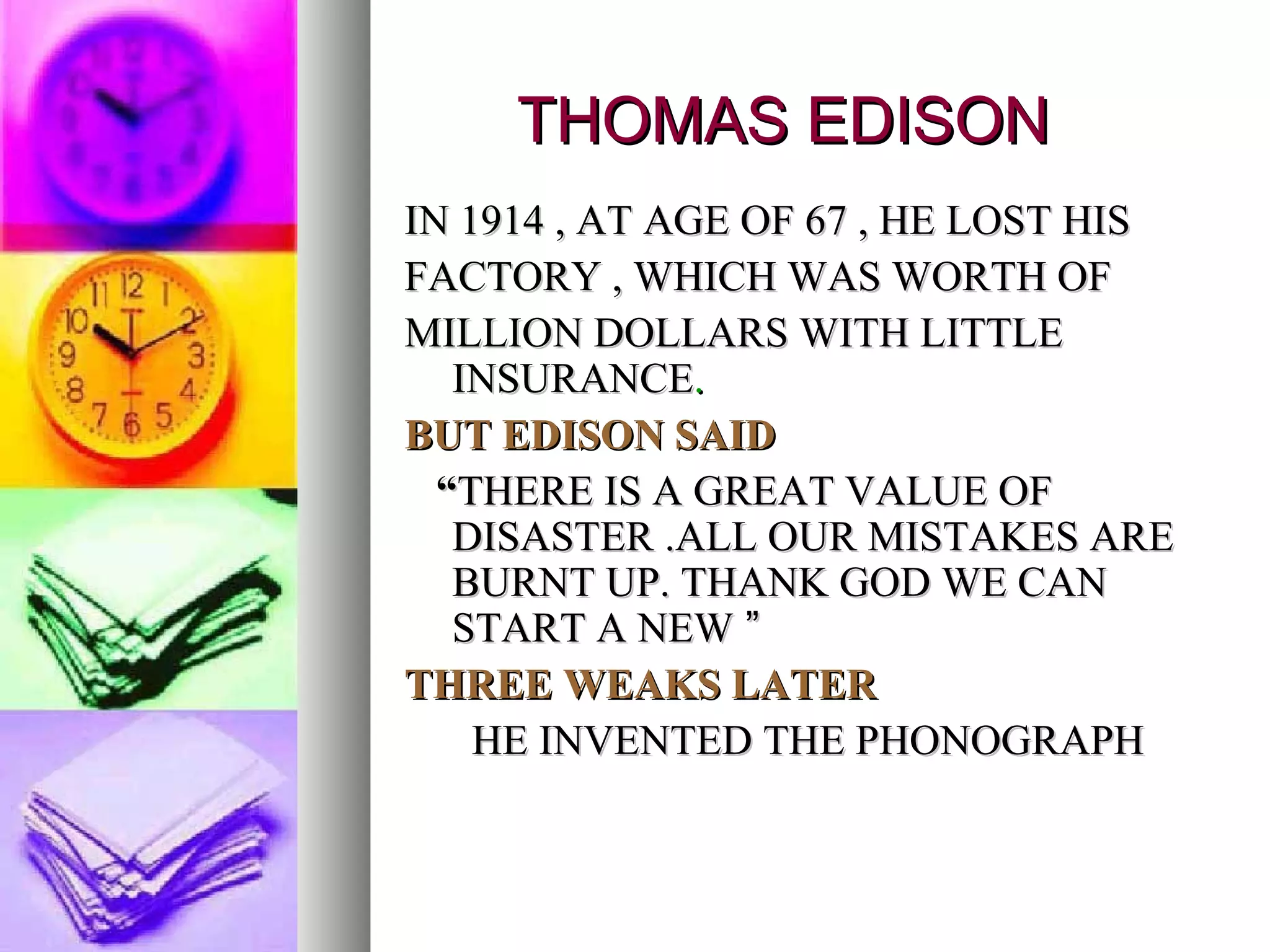THOMAS EDISON IN 1914 , AT AGE OF 67 , HE LOST HIS FACTORY , WHICH WAS WORTH OF MILLION DOLLARS WITH LITTLE INSURANCE . BUT EDISON SAID “ THERE IS A GREAT VALUE OF DISASTER .ALL OUR MISTAKES ARE BURNT UP. THANK GOD WE CAN START A NEW  ” THREE WEAKS LATER HE INVENTED THE PHONOGRAPH 