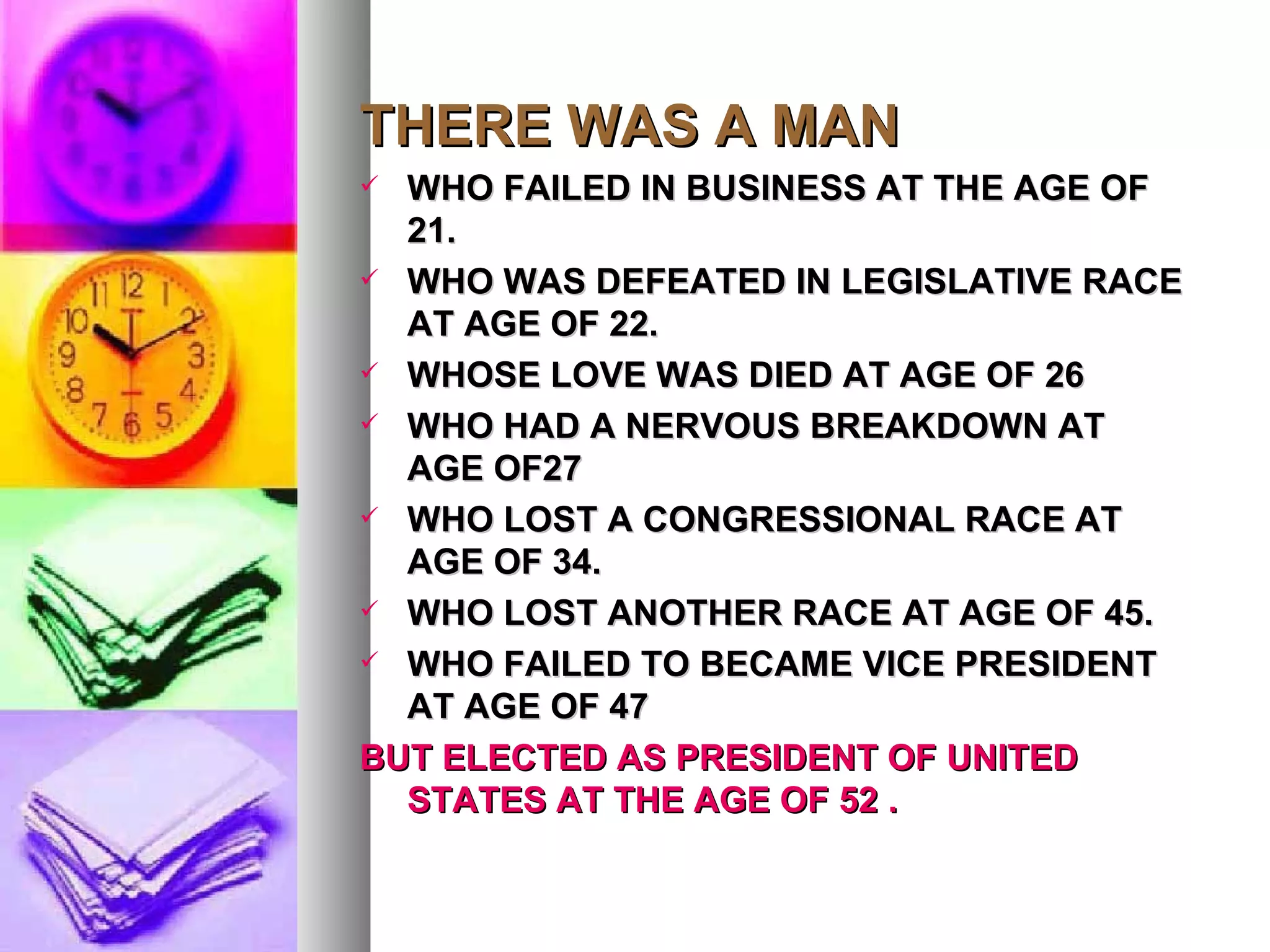 THERE WAS A MAN WHO FAILED IN BUSINESS AT THE AGE OF 21. WHO WAS DEFEATED IN LEGISLATIVE RACE AT AGE OF 22. WHOSE LOVE WAS DIED AT AGE OF 26 WHO HAD A NERVOUS BREAKDOWN AT AGE OF27 WHO LOST A CONGRESSIONAL RACE AT AGE OF 34. WHO LOST ANOTHER RACE AT AGE OF 45. WHO FAILED TO BECAME VICE PRESIDENT AT AGE OF 47 BUT ELECTED AS PRESIDENT OF UNITED STATES AT THE AGE OF 52 . 