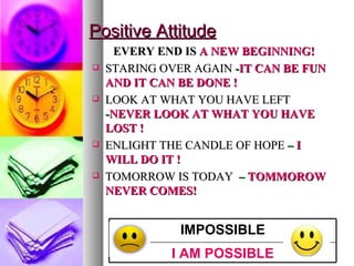 Positive Attitude EVERY END IS  A NEW BEGINNING! STARING OVER AGAIN  - IT CAN BE FUN AND IT CAN BE DONE ! LOOK AT WHAT YOU HAVE LEFT   - NEVER LOOK AT WHAT YOU HAVE LOST ! ENLIGHT THE CANDLE OF HOPE  –  I WILL DO IT ! TOMORROW IS TODAY   –  TOMMOROW NEVER COMES! I AM POSSIBLE IMPOSSIBLE 